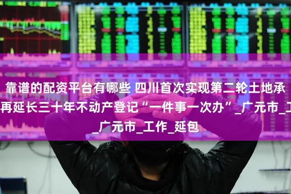 靠谱的配资平台有哪些 四川首次实现第二轮土地承包到期后再延长三十年不动产登记“一件事一次办”_广元市_工作_延包