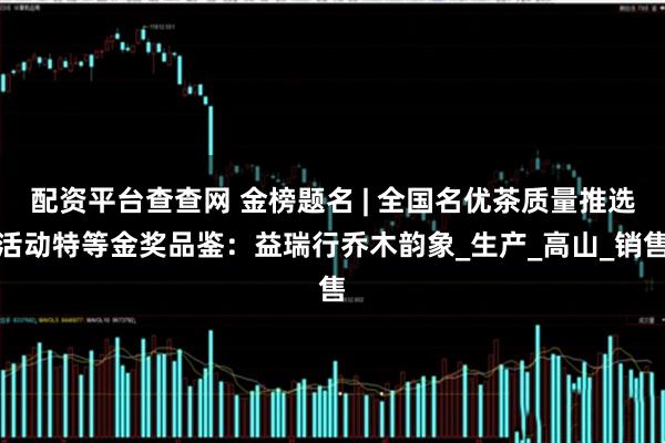 配资平台查查网 金榜题名 | 全国名优茶质量推选活动特等金奖品鉴：益瑞行乔木韵象_生产_高山_销售