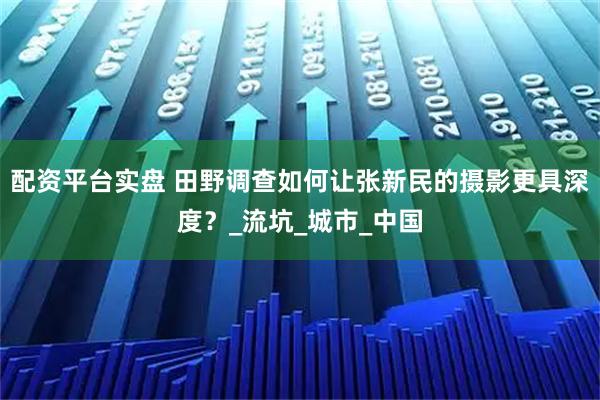 配资平台实盘 田野调查如何让张新民的摄影更具深度？_流坑_城市_中国