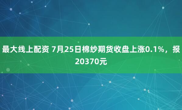 最大线上配资 7月25日棉纱期货收盘上涨0.1%，报20370元