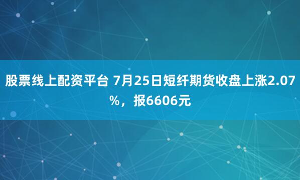 股票线上配资平台 7月25日短纤期货收盘上涨2.07%，报6606元