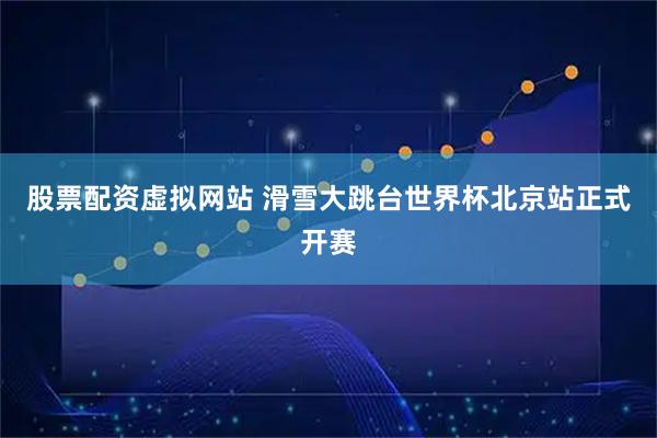 股票配资虚拟网站 滑雪大跳台世界杯北京站正式开赛