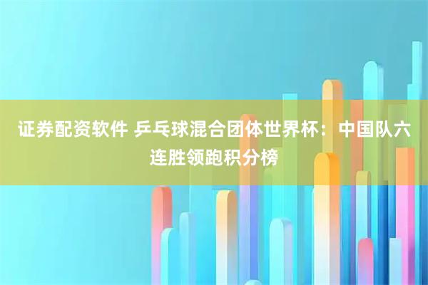 证券配资软件 乒乓球混合团体世界杯：中国队六连胜领跑积分榜